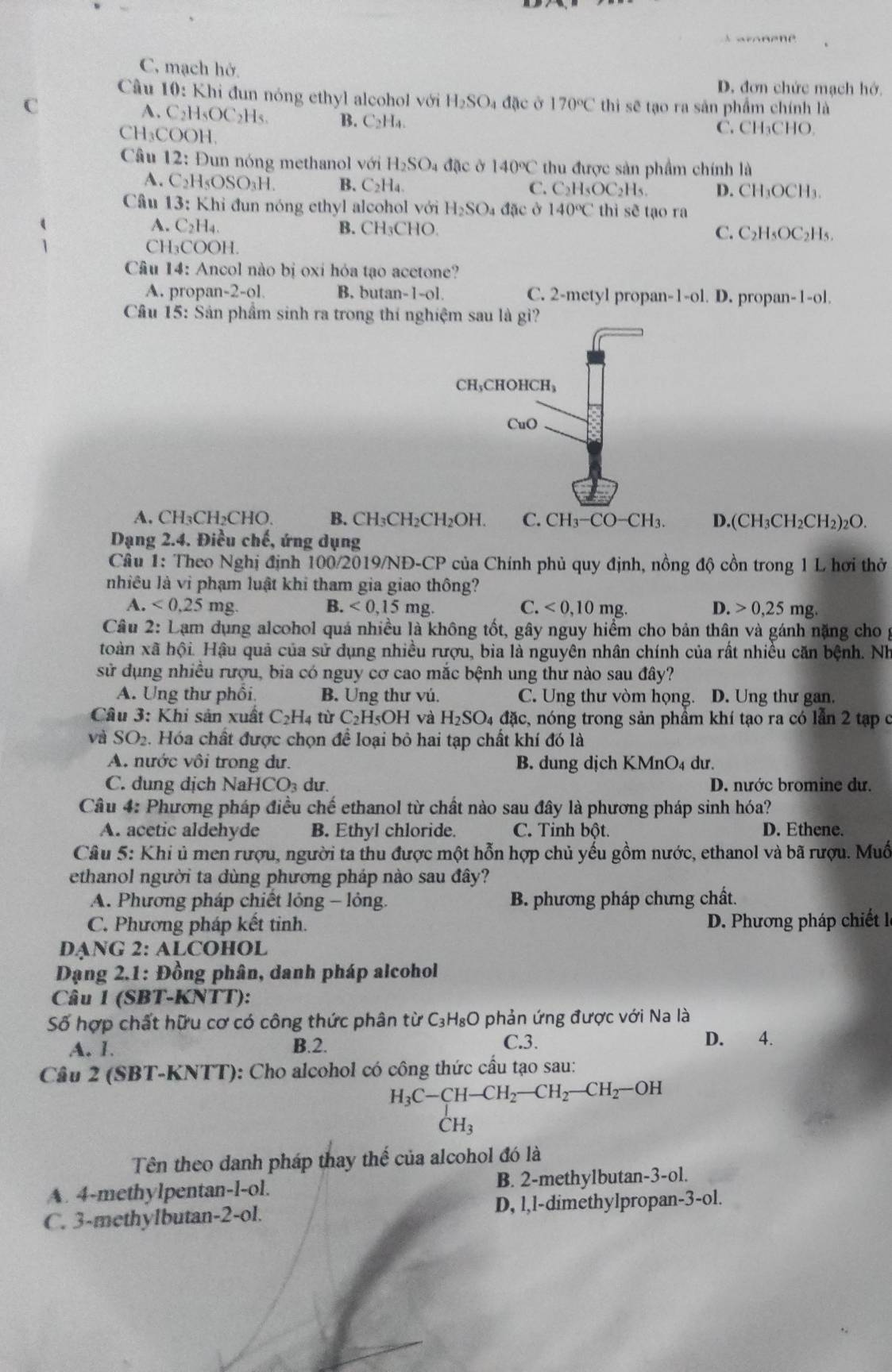 C, mạch hở.
D. đơn chức mạch hớ.
Cầu 10: Khi đun nóng ethyl alcohol với H_2SO_4
C  đặc ở 170°C thì sẽ tạo ra sản phẩm chính là
A. C_21 HsOC₂Hs. B. C₂H₄. C. CH₃CHO.
CH₃COOH.
* Câu 12: Đun nóng methanol với H_2SO. 4 đặc ở 140°C thu được sản phẩm chính là
A. C_2H_5OSO_3H. B. C_2H_4
C. C_2H_5OC_2H_5 D. CH_3OCH_3.
Câu 13 : Khi đun nóng ethyl alcohol với H_2SO. a đặc ở 140°C thì sẽ tạo ra
A. C_2H_4. B. CH₃CHO C. C_2H_5OC_2H_5.
Cl I_3COOI
Câu 14: Ancol nào bị oxi hỏa tạo acetone?
A. propan-2-ol B. butan-1-ol. C. 2-metyl propan- 1-o1. D. propan-1-ol.
Câu 15: Sản phầm sinh ra trong thí nghiệm sau là gì?
A. CH₃CH₂CHO. B. CH_3CH_2CH_2OH. C. CH_3-CO-CH_3. D.(CH_3CH_2CH_2)_2O.
Dạng 2.4. Điều chế, ứng dụng
Câu 1: Theo Nghị định 100/2019/NĐ-CP của Chính phủ quy định, nồng độ cồn trong 1 L hơi thở
nhiều là vi phạm luật khi tham gia giao thông?
A. <0,25mg. B. <0,15mg. C. <0,10mg. D. 0,25mg 1
Câu 2: : Lạm dụng alcohol quá nhiều là không tốt, gây nguy hiểm cho bản thân và gánh nặng cho 
toàn xã hội. Hậu quả của sử dụng nhiều rượu, bia là nguyên nhân chính của rất nhiều căn bệnh. Nh
sử dụng nhiều rượu, bia có nguy cơ cao mắc bệnh ung thư nào sau đây?
A. Ung thư phối. B. Ung thư vú. C. Ung thư vòm họng. D. Ung thư gan.
Câu 3: Khi sản xuất C₂H4 từ C₂H5OH và H_2SO_4 dac c, nóng trong sản phầm khí tạo ra có lần 2 tạp ở
và SO_2 2. Hóa chất được chọn đề loại bỏ hai tạp chất khí đó là
A. nước vôi trong dư. B. dung dịch KMnO₄ dư.
C. dung dịch NaH CO_3 du. D. nước bromine dư.
Câu 4: Phương pháp điều chế ethanol từ chất nào sau đây là phương pháp sinh hóa?
A. acetic aldehyde B. Ethyl chloride. C. Tinh bột. D. Ethene.
Câu 5: Khi ủ men rượu, người ta thu được một hỗn hợp chủ yếu gồm nước, ethanol và bã rượu. Muố
ethanol người ta dùng phương pháp nào sau đây?
A. Phương pháp chiết lỏng - lỏng. B. phương pháp chưng chất.
C. Phương pháp kết tinh. D. Phương pháp chiết 
DẠNG 2: ALCOHOL
Dạng 2.1: Đồng phân, danh pháp alcohol
Câu 1 (SBT-KNTT):
Số hợp chất hữu cơ có công thức phân từ C_3H_8O phản ứng được với Na là
A. 1. B.2. C.3. D. 4.
Câu 2 (SBT-KNTT): Cho alcohol có công thức cầu tạo sau:
H_3C-CH-CH_2-CH_2-CH_2-OH
CH_3
Tên theo danh pháp thay thế của alcohol đó là
A. 4-methylpentan-l-ol. B. 2-methylbutan-3-ol.
C. 3-methylbutan-2-ol. D, l,l-dimethylpropan-3-ol.