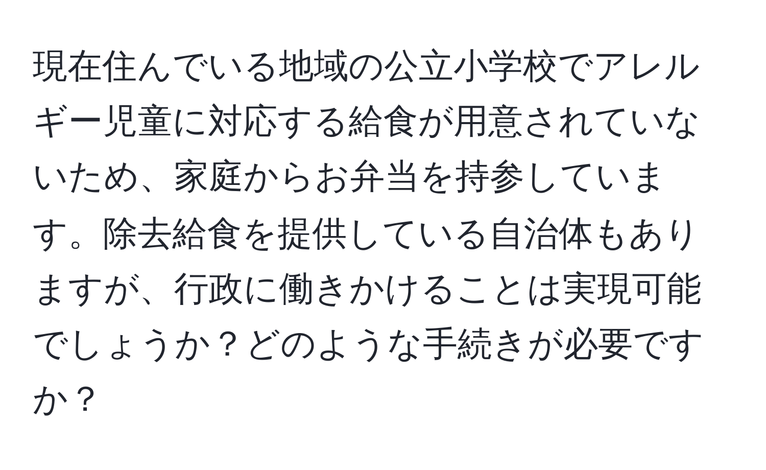 現在住んでいる地域の公立小学校でアレルギー児童に対応する給食が用意されていないため、家庭からお弁当を持参しています。除去給食を提供している自治体もありますが、行政に働きかけることは実現可能でしょうか？どのような手続きが必要ですか？