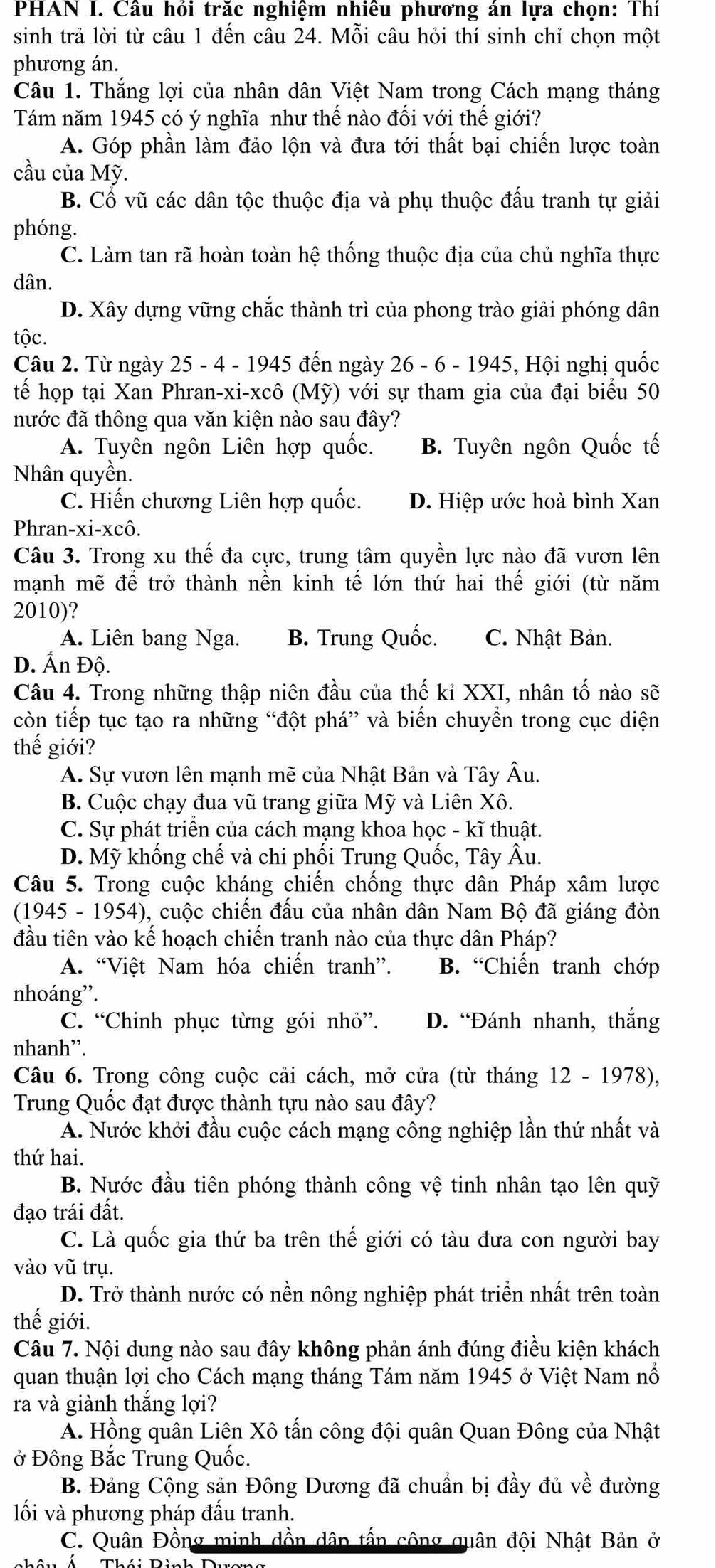 PHAN I. Câu hồi trăc nghiệm nhiêu phương án lựa chọn: Thí
sinh trả lời từ câu 1 đến câu 24. Mỗi câu hỏi thí sinh chỉ chọn một
phương án.
Câu 1. Thắng lợi của nhân dân Việt Nam trong Cách mạng tháng
Tám năm 1945 có ý nghĩa như thế nào đối với thế giới?
A. Góp phần làm đảo lộn và đưa tới thất bại chiến lược toàn
cầu của Mỹ.
B. Cổ vũ các dân tộc thuộc địa và phụ thuộc đấu tranh tự giải
phóng.
C. Làm tan rã hoàn toàn hệ thống thuộc địa của chủ nghĩa thực
dân.
D. Xây dựng vững chắc thành trì của phong trào giải phóng dân
tộc.
Câu 2. Từ ngày 25 - 4 - 1945 đến ngày 26 - 6 - 1945, Hội nghị quốc
tếể họp tại Xan Phran-xi-xcô (Mỹ) với sự tham gia của đại biểu 50
nước đã thông qua văn kiện nào sau đây?
A. Tuyên ngôn Liên hợp quốc. B. Tuyên ngôn Quốc tế
Nhân quyền.
C. Hiến chương Liên hợp quốc. D. Hiệp ước hoà bình Xan
Phran-xi-xcô.
Câu 3. Trong xu thế đa cực, trung tâm quyền lực nào đã vươn lên
mạnh mẽ để trở thành nền kinh tế lớn thứ hai thế giới (từ năm
2010)?
A. Liên bang Nga. B. Trung Quốc. C. Nhật Bản.
D. Ấn Độ.
Câu 4. Trong những thập niên đầu của thế kỉ XXI, nhân tố nào sẽ
còn tiếp tục tạo ra những “đột phá” và biến chuyền trong cục diện
thế giới?
A. Sự vươn lên mạnh mẽ của Nhật Bản và Tây Âu.
B. Cuộc chạy đua vũ trang giữa Mỹ và Liên Xô.
C. Sự phát triển của cách mạng khoa học - kĩ thuật.
D. Mỹ khống chế và chi phối Trung Quốc, Tây Âu.
Câu 5. Trong cuộc kháng chiến chống thực dân Pháp xâm lược
(1945 - 1954), cuộc chiến đấu của nhân dân Nam Bộ đã giáng đòn
đầu tiên vào kế hoạch chiến tranh nào của thực dân Pháp?
A. “Việt Nam hóa chiến tranh”. B. “Chiến tranh chớp
nhoáng”.
C. “Chinh phục từng gói nhỏ”. D. “Đánh nhanh, thắng
nhanh”.
Câu 6. Trong công cuộc cải cách, mở cửa (từ tháng 12 - 1978),
Trung Quốc đạt được thành tựu nào sau đây?
A. Nước khởi đầu cuộc cách mạng công nghiệp lần thứ nhất và
thứ hai.
B. Nước đầu tiên phóng thành công vệ tinh nhân tạo lên quỹ
đạo trái đất.
C. Là quốc gia thứ ba trên thế giới có tàu đưa con người bay
vào vũ trụ.
D. Trở thành nước có nền nông nghiệp phát triển nhất trên toàn
thế giới.
Câu 7. Nội dung nào sau đây không phản ánh đúng điều kiện khách
quan thuận lợi cho Cách mạng tháng Tám năm 1945 ở Việt Nam nổ
ra và giành thắng lợi?
A. Hồng quân Liên Xô tấn công đội quân Quan Đông của Nhật
ở Đông Bắc Trung Quốc.
B. Đảng Cộng sản Đông Dương đã chuẩn bị đầy đủ về đường
ối và phương pháp đấu tranh.
C. Quân Đồng minh dồn dân tấn công quân đội Nhật Bản ở