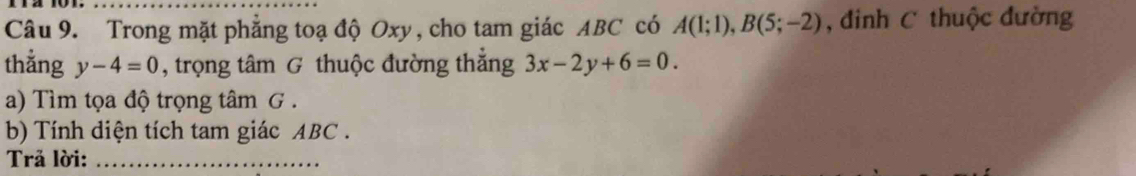 Trong mặt phẳng toạ độ Oxy, cho tam giác ABC có A(1;1), B(5;-2) , đinh C thuộc đường 
thẳng y-4=0 , trọng tâm G thuộc đường thẳng 3x-2y+6=0. 
a) Tìm tọa độ trọng tâm G . 
b) Tính diện tích tam giác ABC. 
Trả lời:_