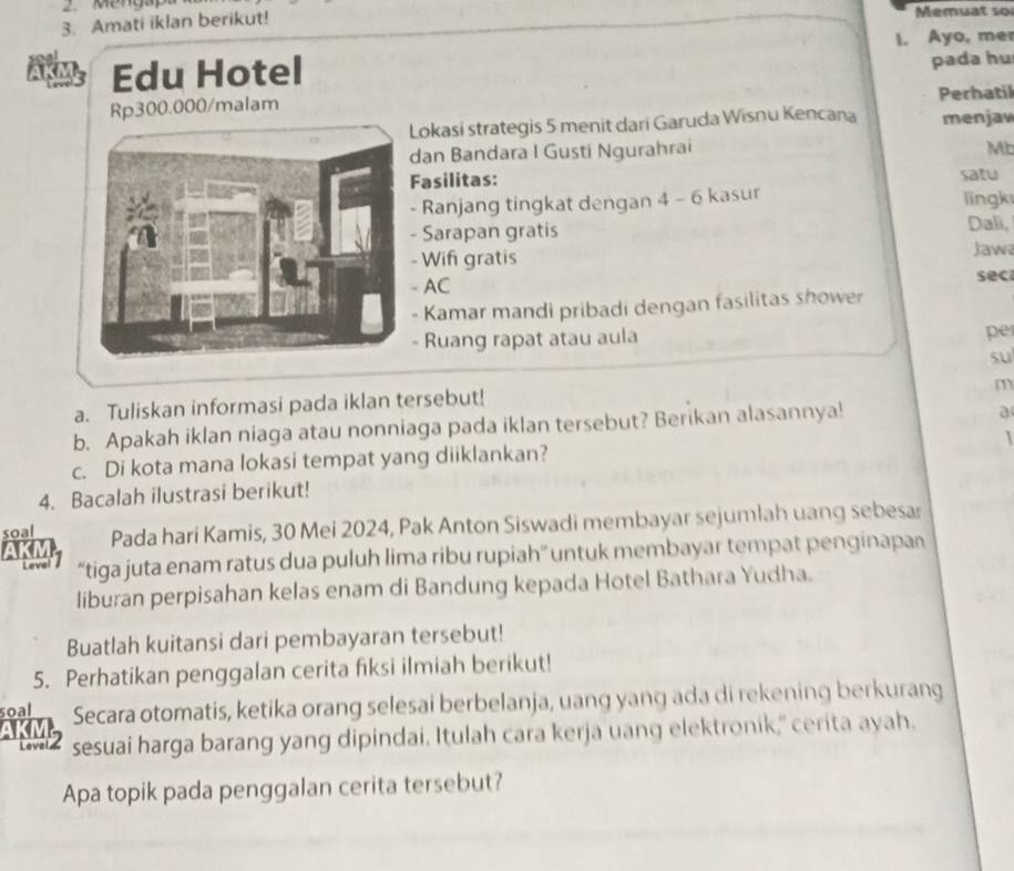 Menga 
3. Amati iklan berikut! Memuat so 
I. Ayo, me 
Edu Hotel 
pada hu 
Perhatil
Rp300.000 /malam 
Lokasi strategis 5 menit dari Garuda Wisnu Kencana menjaw 
dan Bandara I Gusti Ngurahrai Mb 
Fasilitas: 
satu 
- Ranjang tingkat dengan -6 5 kasur lingk 
Sarapan gratis Dali, 
- Wif gratis Jaw 
- AC sec 
- Kamar mandi pribadi dengan fasilitas shower 
- Ruang rapat atau aula 
pe 
su 
m 
a. Tuliskan informasi pada iklan tersebut! 
b. Apakah iklan niaga atau nonniaga pada iklan tersebut? Berikan alasannya! 
a 
c. Di kota mana lokasi tempat yang diiklankan? 
4. Bacalah ilustrasi berikut! 
soal Pada hari Kamis, 30 Mei 2024, Pak Anton Siswadi membayar sejumlah uang sebesar 
AKM 
Leval “tiga juta enam ratus dua puluh lima ribu rupiah” untuk membayar tempat penginapan 
liburan perpisahan kelas enam di Bandung kepada Hotel Bathara Yudha. 
Buatlah kuitansi dari pembayaran tersebut! 
5. Perhatikan penggalan cerita fiksi ilmiah berikut! 
soal Secara otomatis, ketika orang selesai berbelanja, uang yang ada di rekening berkurang 
AKM2 sesuai harga barang yang dipindai. Itulah cara kerja uang elektronik," cerita ayah. 
Apa topik pada penggalan cerita tersebut?