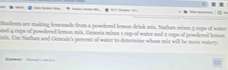 NT Timatine- 4? 
Students are making lemonade from a powdered lemon drink mix. Nathan mines 3 cups of vater 
and 4 cups of powdered lemen mix. Genesis mines 1 cup of water and 2 cups of powdered lemen 
mix. Use Nathum and Genesis's percent of water to determine whose mix will be move watery. 
tewer St o