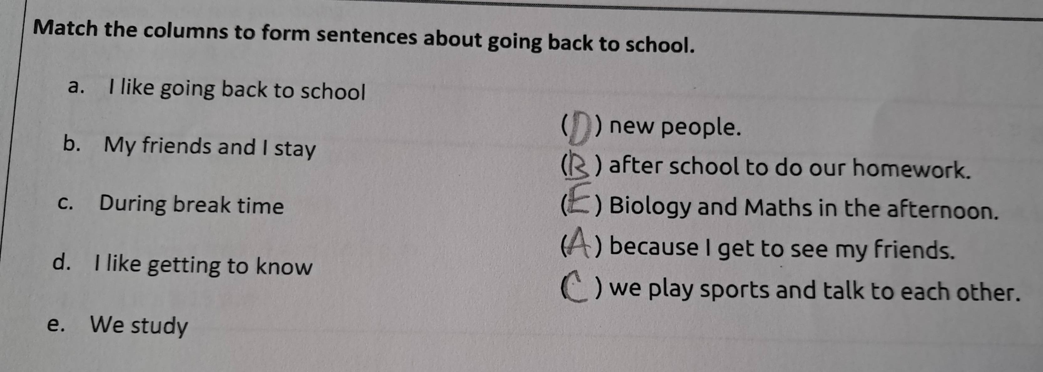 Match the columns to form sentences about going back to school.
a. I like going back to school
 ) new people.
b. My friends and I stay
 ) after school to do our homework.
c. During break time C ) Biology and Maths in the afternoon.
 ) because I get to see my friends.
d. I like getting to know
C ) we play sports and talk to each other.
e. We study