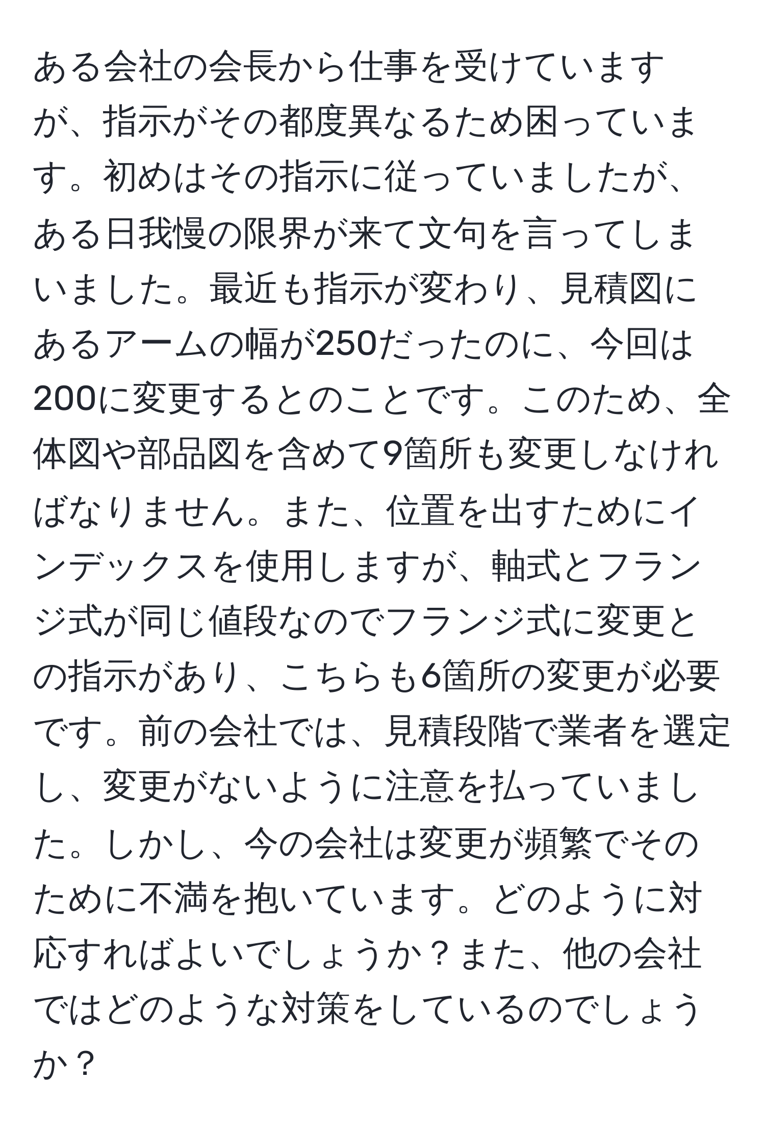 ある会社の会長から仕事を受けていますが、指示がその都度異なるため困っています。初めはその指示に従っていましたが、ある日我慢の限界が来て文句を言ってしまいました。最近も指示が変わり、見積図にあるアームの幅が250だったのに、今回は200に変更するとのことです。このため、全体図や部品図を含めて9箇所も変更しなければなりません。また、位置を出すためにインデックスを使用しますが、軸式とフランジ式が同じ値段なのでフランジ式に変更との指示があり、こちらも6箇所の変更が必要です。前の会社では、見積段階で業者を選定し、変更がないように注意を払っていました。しかし、今の会社は変更が頻繁でそのために不満を抱いています。どのように対応すればよいでしょうか？また、他の会社ではどのような対策をしているのでしょうか？