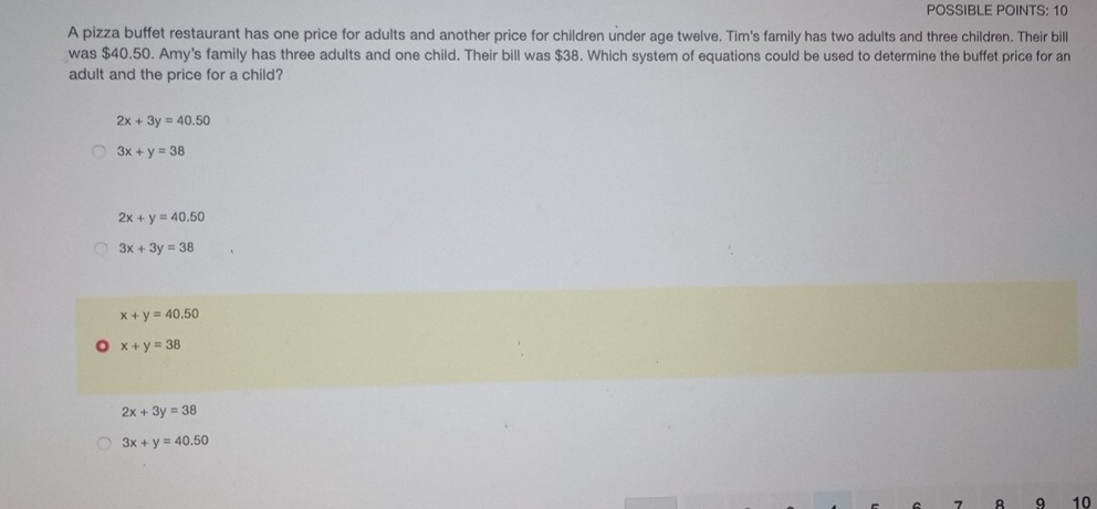 POSSIBLE POINTS: 10
A pizza buffet restaurant has one price for adults and another price for children under age twelve. Tim's family has two adults and three children. Their bill
was $40.50. Amy's family has three adults and one child. Their bill was $38. Which system of equations could be used to determine the buffet price for an
adult and the price for a child?
2x+3y=40.50
3x+y=38
2x+y=40.50
3x+3y=38
x+y=40.50
x+y=38
2x+3y=38
3x+y=40.50
q 10
