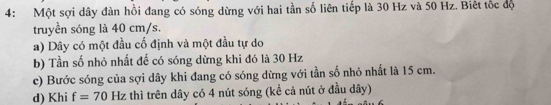 4: Một sợi dây đàn hồi đang có sóng dừng với hai tần số liên tiếp là 30 Hz và 50 Hz. Biết tốc độ
truyền sóng là 40 cm/s.
a) Dây có một đầu cố định và một đầu tự do
b) Tần số nhỏ nhất đế có sóng dừng khi đó là 30 Hz
c) Bước sóng của sợi dây khi đang có sóng dừng với tần số nhỏ nhất là 15 cm.
d) Khi f=70 Hz thì trên dây có 4 nút sóng (kể cả nút ở đầu dây)