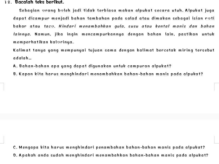 Bacalah teks berikut.
Sebagian wrang boleh jadi tidak terbiasa makan alpukat secara utuh. Alpukat juga
dapat dicampur menjadi bahan tambahan pada salad atau dimakan sebagai isian roti
bakar atau taco. Hindari menambahkan gula, susu atau kental manis dan bahan
lainnya. Namun, jika ingin mencampurkannya dengan bahan lain, pastikan untuk
memperhatikan kalorinya.
Kalimat tanya yang mempunyai tujuan sama dengan kalimat bercetak miring tersebut
a d a la h ...
A. Bahan-bahan apa yang dapat digunakan untuk campuran alpukat?
B. Kapan kita harus menghindari menambahkan bahan-bahan manis pada alpukat?
C. Mengapa kita harus menghindari penambahan bahan-bahan manis pada alpukat?
D. Apakah anda sudah menghindari menambahkan bahan-bahan manis pada alpukat?