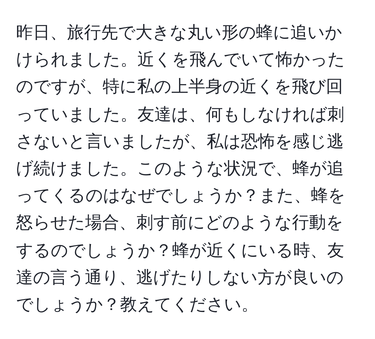 昨日、旅行先で大きな丸い形の蜂に追いかけられました。近くを飛んでいて怖かったのですが、特に私の上半身の近くを飛び回っていました。友達は、何もしなければ刺さないと言いましたが、私は恐怖を感じ逃げ続けました。このような状況で、蜂が追ってくるのはなぜでしょうか？また、蜂を怒らせた場合、刺す前にどのような行動をするのでしょうか？蜂が近くにいる時、友達の言う通り、逃げたりしない方が良いのでしょうか？教えてください。