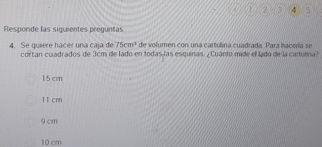 a^(5
Responde las siguientes preguntas
4. Se quiere hacer una caja de 75cm^3) de volumen con una cartulina cuadrada. Para hacerla se
cortan cuadrados de 3cm de lado en todas las esquinas. ¿Cuanto mide el lado de la cartulina?
15 cm
11 cm
9 cm
10 cm