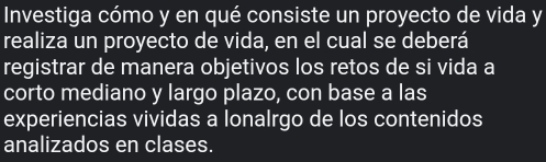 Investiga cómo y en qué consiste un proyecto de vida y 
realiza un proyecto de vida, en el cual se deberá 
registrar de manera objetivos los retos de si vida a 
corto mediano y largo plazo, con base a las 
experiencias vividas a lonalrgo de los contenidos 
analizados en clases.