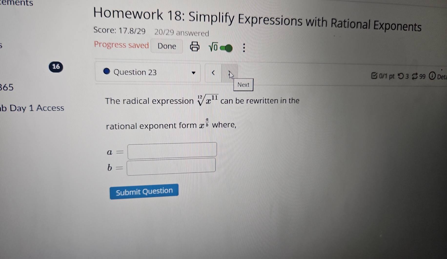 ements
Homework 18: Simplify Expressions with Rational Exponents
Score: 17.8/29 20/29 answered
Progress saved Done sqrt(0) : 
16
Question 23 B 0/1 pt つ 3 99 ⓘ Det
365
Next
The radical expression sqrt[12](x^(11)) can be rewritten in the
b Day 1 Access
rational exponent form x^(frac a)b where,
a=
b=
Submit Question