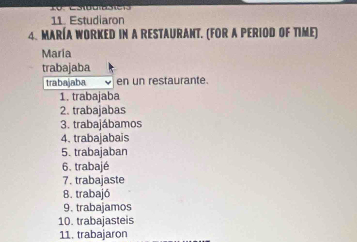 Estudiaron 
4. MARÍA WORKED IN A RESTAURANT. (FOR A PERIOD OF TIME) 
María 
trabajaba 
trabajaba en un restaurante. 
1. trabajaba 
2. trabajabas 
3. trabajábamos 
4. trabajabais 
5. trabajaban 
6. trabajé 
7. trabajaste 
8. trabajó 
9. trabajamos 
10. trabajasteis 
11. trabajaron