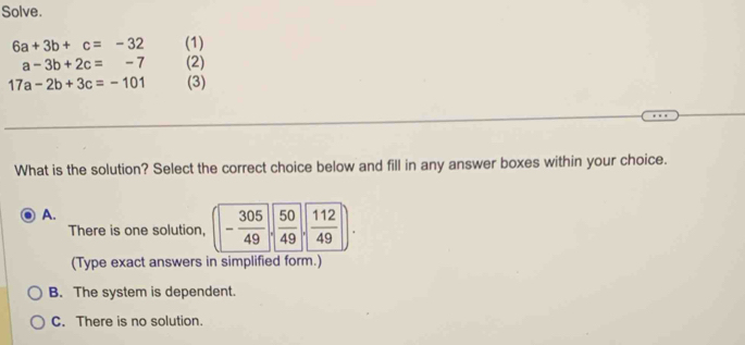 Solve.
6a+3b+c=-32 (1)
a-3b+2c=-7 (2)
17a-2b+3c=-101 (3)
What is the solution? Select the correct choice below and fill in any answer boxes within your choice.
A.
There is one solution, (- 305/49 ,sqrt(frac 50)49,sqrt(frac 112)49). 
(Type exact answers in simplified form.)
B. The system is dependent.
C. There is no solution.