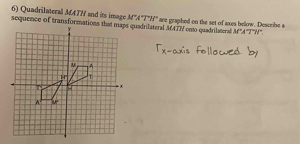 Quadrilateral MATH and its image M"A"T"H" are graphed on the set of axes below. Describe a
sequence of transformationsquadrilateral MATH onto quadrilateral M"A"T"H".