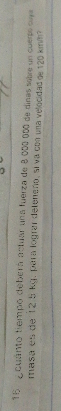 16 . g cuánto tiempo deberá actuar una fuerza de 8 000 000 de dinas sobre un cuerpo cuj 
masa es de 12.5 kg, para lograr detenerlo, sí va con una velocidad de 120 km/h