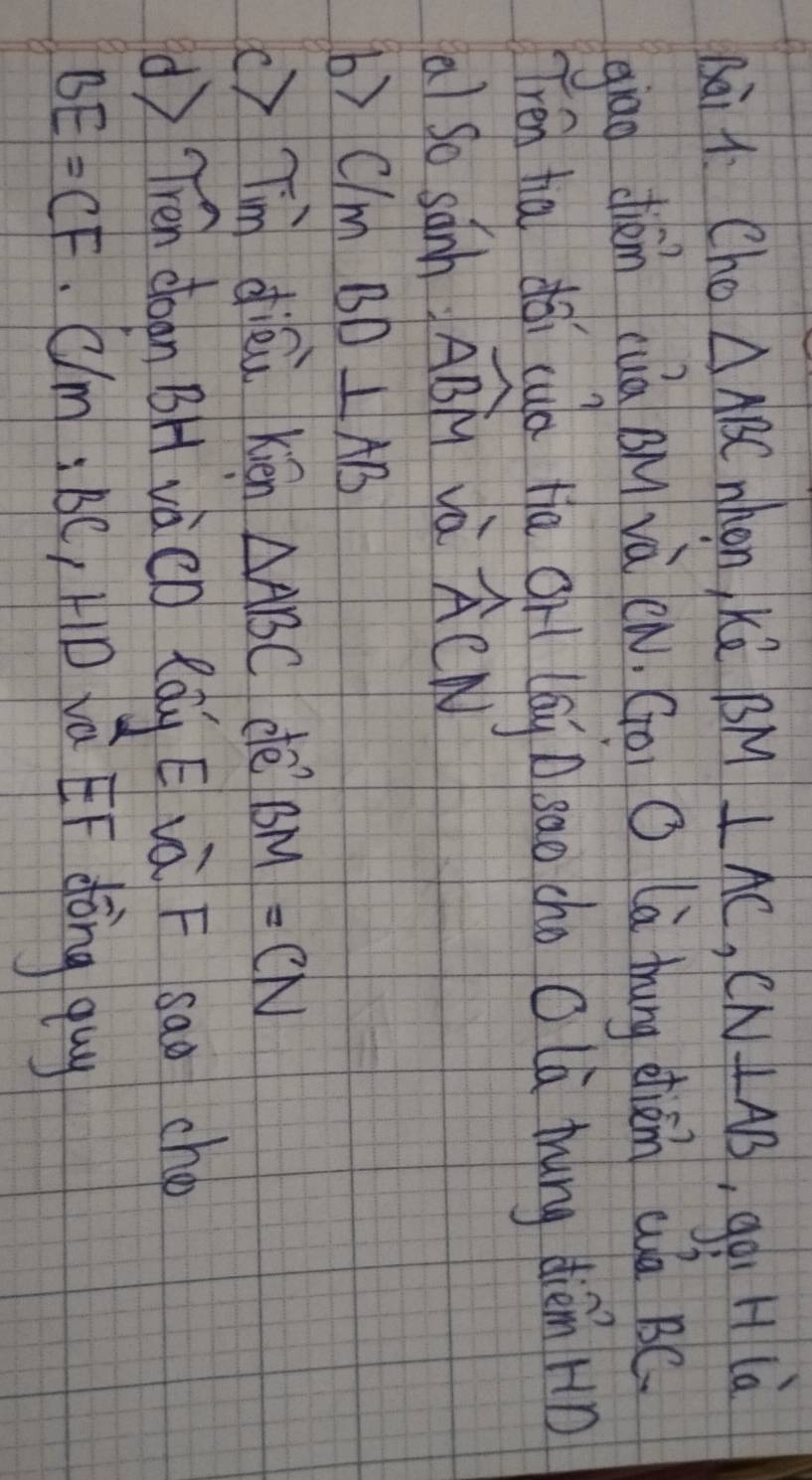 sài 1. Cho △ ABC when, kè BM⊥ AC, CN⊥ AB goi H là 
giāo dién cuā Bu và (n, Goi O là thung dhiàn a BC
Tren ha dǎi cuò ta gr (ái sao cho O lú thing dièm Hn 
a) so sanh widehat ABM và widehat ACN
b) C/ m BD⊥ AB
c)Tm diéù Kén △ ABC de BM=CN
() Tién chaon BH vàèn Rgg é và F sao ché
BE=CF· C/M:BC , HD va EF dōng quy