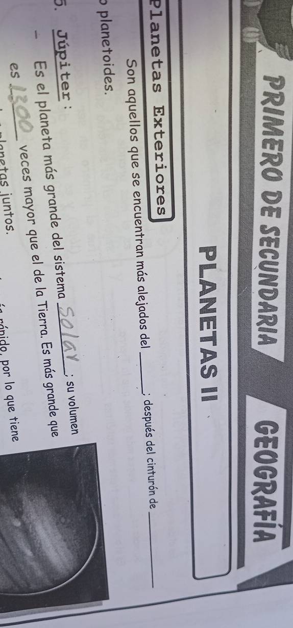 PRIMERO DE SECUNDARIA GEUGRAFÍA 
PLANETAS II 
Planetas Exteriores 
Son aquellos que se encuentran más alejados del _; después del cinturón de_ 
o planetoides. 
5. Júpiter: 
- Es el planeta más grande del sistema _; su volumen 
es _veces mayor que el de la Tierra. Es más grande que 
lantas juntos. 
ránido, por lo que tiene