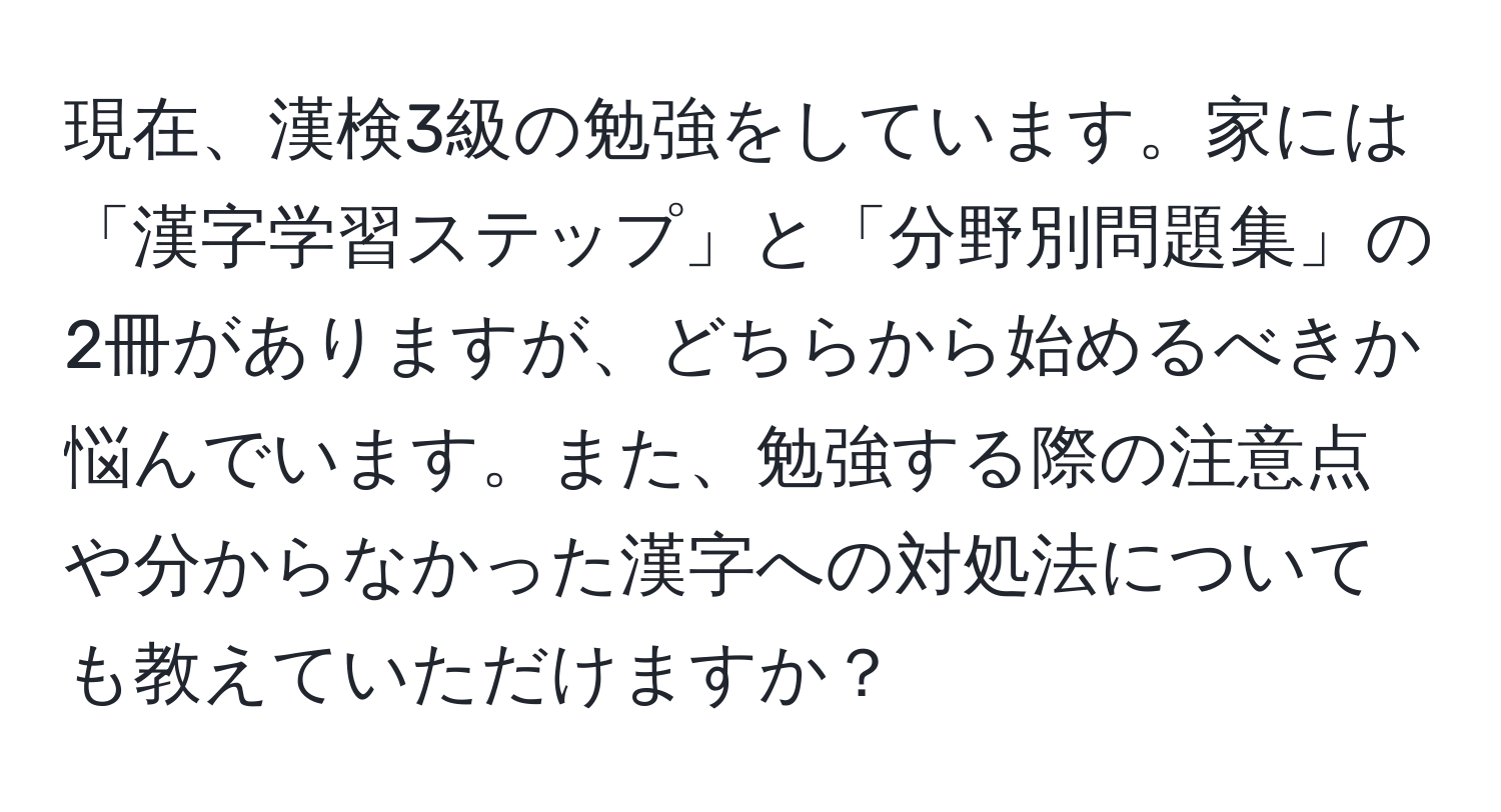 現在、漢検3級の勉強をしています。家には「漢字学習ステップ」と「分野別問題集」の2冊がありますが、どちらから始めるべきか悩んでいます。また、勉強する際の注意点や分からなかった漢字への対処法についても教えていただけますか？