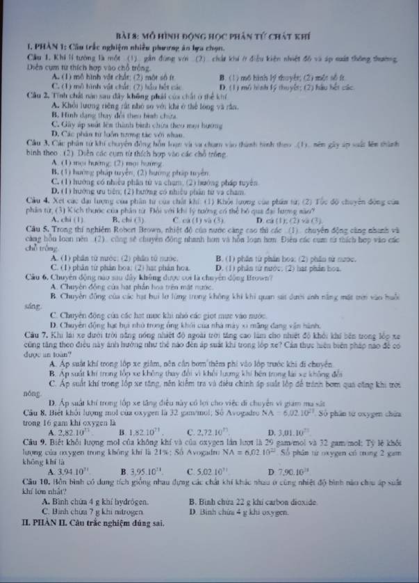 Mỗ hình động học phân tứ chất khí
1. PHÀN 1: Câu trấc nghiệm nhiều phương ân bựa chọn.
Cầu 1. Khi lí tưởng là một (1) gần đùng với (2) chảt khí ở điều kiên nhiệt đồ và áp suất thông thường
Diễn cụm từ thích hợp vào chỗ trống.
A. (1) mô hình vật chất; (2) một số ít B. (1) mô hình lý thuyêt; (2) mềt số ít
C. (1) mô hình vật chất: (2) hầu hết các D. (1) mô hình lý thuyết; (2) hầu hết các.
Cầu 2, Tính chất nào sau dây không phái của chất ở thể khí
A. Khởi lượng riêng rất nhỏ so với khi ở thể lóng và rần.
B. Hình dạng thay đổi theo bình chứa
C. Gây áp suất lên thành bình chứa theo mọi hướng
D. Các phân từ luỗn tượng tác với nhau
Câu 3, Cáu phân tứ khí chuyên động hồn loạn và va chạm vào thành hình theo (1). nên gây áp xuất lên thành
bình theo . (2). Diễn các cụm từ thích hợp vào các chỗ trống
A. (1) mọi hướng (2) mọi hướng
B. (1) hướng pháp tuyện, (2) hướng pháp tuyên
C. (1) hướng có nhiều phân từ va chạm; (2) hướng pháp tuyên
D. (1) hướng ưu tiên; (2) hướng có nhiều phần từ va cham
Cầu 4, Xet các đại lượng của phần từ của chất khí: (1) Khổi lượng của phẩn từ; (2) Tốc độ chuyên động của
phân từ; (3) Kích thước của phần từ Đổi với khi lý tướng có thể bỏ qua đại lượng sào?
A. chi (1) B. chi (3) C. ca (1) và (3). D. ca (1); (2) va (3).
Câu S. Trong thí nghiệm Robert Brown, nhiệt độ của nước càng cao thì các (1) chuyên động càng nhanh và
càng hồu loạn nên (2) cũng sẽ chuyên động nhanh hơn và hỗn loạn hơn. Điễn các cụm từ thích hợp vào các
chǔ tróng
A. (1) phân từ mước: (2) phân tử nước, B. (1) phần từ phần hoa: (2) phần từ nưoc.
C. (1) phân từ phản hoa; (2) hat phản hoa. D. (1) phân tử nước. (2) hạt phản hoa.
Câu 6, Chuyên động nào sau dây không được coi là chuyên động Brown?
A. Chuyên động của hạt phần hoa trên mất nước.
B. Chuyên đồng của các hạt bui lợ lừng trong không khi khi quan sát dưới ảnh năng mặt trên vào huội
sáng.
C. Chuyên động của các hạt mục khi nhỏ các giọt mưc vào nước.
D. Chuyên động hạt họi nhỏ trong ông khởi của nhà mày xi mãng đang vận hành.
Cầu 7. Khi lái xe dưới trời năng nóng nhiệt độ ngoài trời tăng cao làm cho nhiệt độ khởi khi bên trong lốp xe
cũng tăng theo điều này ảnh hướng như thẻ nào đến áp suất khi trong lớp xe? Cáa thực hiện biên pháp nào đề có
dược an toan?
A. Áp suất khí trong lộp xe giảm, nên cần bơm thêm phi vào lớp trước khi đi chuyên
B. Áp suất khí trong lốp xe không thay đổi vì khối lương khi bên trong lái xe không đễi
C. Áp suất khí trong lộp xe tăng, nên kiểm tra và điều chính ấp suất lộp để tránh bơm qua cũng khi trời
nóng
D. Áp suất khí trong lốp xe tăng điều này có lợi cho việc di chuyển vi giam ma sát
Câu 8, Biệt khôi lượng mol của oxygen là 32 gam/mol; Số Avogadro NA=6,02.10^(21) Số phân tứ oxygen chứa
trong 16 gam khi oxygen là
A. 2,82.10^(23) B. 1,82.10^(21). C. 2,72,10^(73) D, 3.01.10^(23)
Câu 9, Biết khổi lượng mol của không khí và của oxygen lần lượt là 29 gam/mol và 32 gam/mol; Tỷ lệ khối
lượng của oxygen trong không khi là 21%; Số Avogadro NA=6,02.10^(22) Số phân từ oxygen có trong 2 gam
khōng khí là
A. 3.94.10^(71) B. 3,95.10^(11). C. 5.0210^(71) D 7,90.10^(23)
Câu 10. Bồn bình có dung tích giống nhau đựng các chất khi khác nhau ở cùng nhiệt độ bình nào chịu áp suất
khí lớn nhất?
A. Bình chứa 4 g khí hydrögen. B. Bình chứa 22 g khí carbon dioxide
C. Binh chứa 7 g khi nitrogen D. Binh chin 4 g khi oxygen.
I. PHÀN II. Câu trắc nghiệm đủng sai.