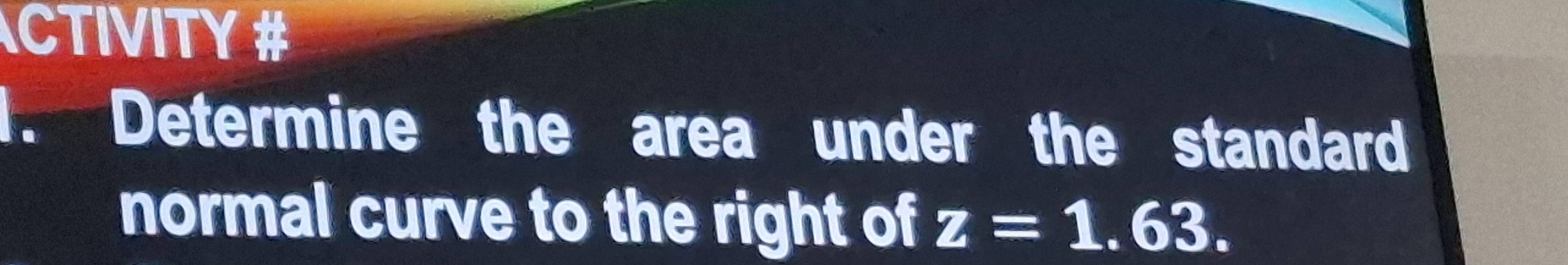 CTIVITY # 
1. Determine the area under the standard 
normal curve to the right of z=1.63.