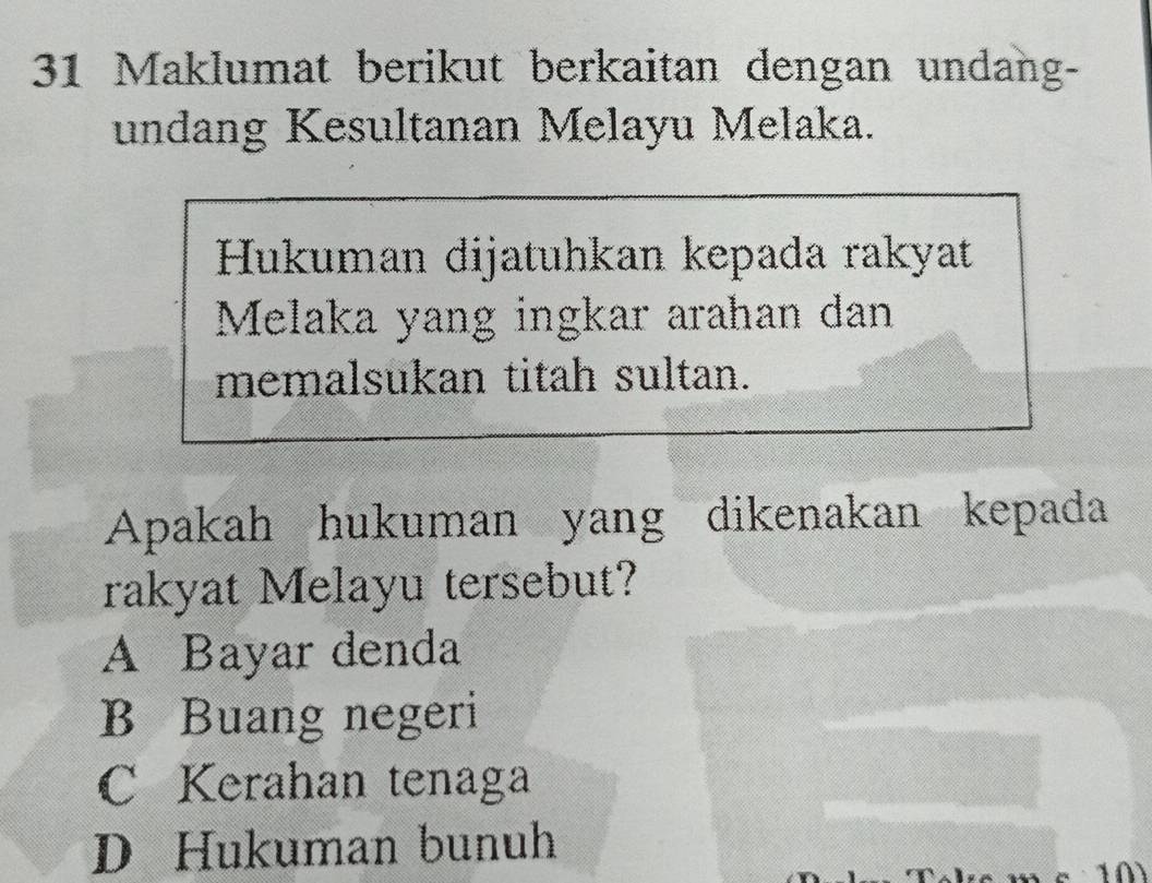 Maklumat berikut berkaitan dengan undang-
undang Kesultanan Melayu Melaka.
Hukuman dijatuhkan kepada rakyat
Melaka yang ingkar arahan dan
memalsukan titah sultan.
Apakah hukuman yang dikenakan kepada
rakyat Melayu tersebut?
A Bayar denda
B Buang negeri
C Kerahan tenaga
D Hukuman bunuh