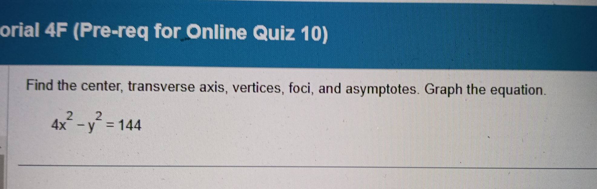 orial 4F (Pre-req for Online Quiz 10) 
Find the center, transverse axis, vertices, foci, and asymptotes. Graph the equation.
4x^2-y^2=144