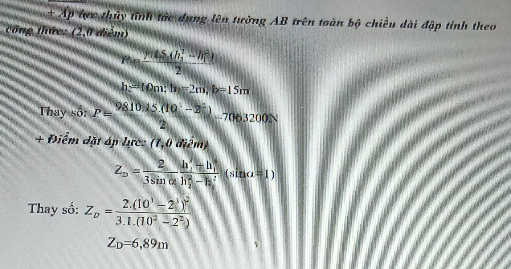 + Áp lực thủy tĩnh tác dụng lên tường AB trên toàn bộ chiều dài đập tinh theo 
công thức: (2,0 điểm)
P=frac (y.15.(h_2)^2-h_1^(2))2
h_2=10m; h_1=2m, b=15m
Thay số: P= (9810.15.(10^1-2^2))/2 =7063200N
+ Điểm đặt áp lực: (1,0 diểm)
Z_D= 2/3sin alpha  frac (h_2)^3-h_1^3(h_2)^2-h_i^2(sin alpha =1)
Thay số: Z_D=frac 2.(10^3-2^3)]^23.1.(10^2-2^2)
Z_D=6,89m