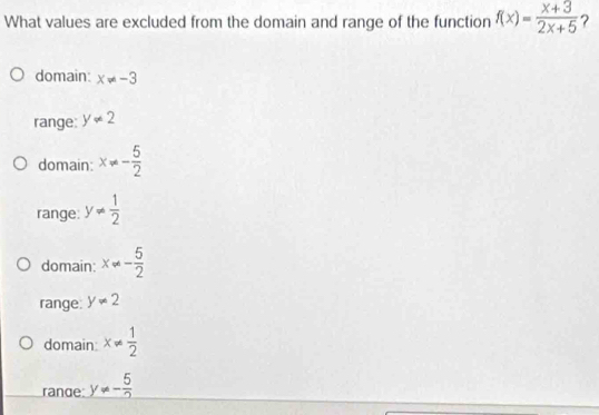 What values are excluded from the domain and range of the function f(x)= (x+3)/2x+5  ?
domain: x!= -3
range: y!= 2
domain: x!= - 5/2 
range: y!=  1/2 
domain: x!= - 5/2 
range: y!= 2
domain x!=  1/2 
rande: y!= - 5/2 