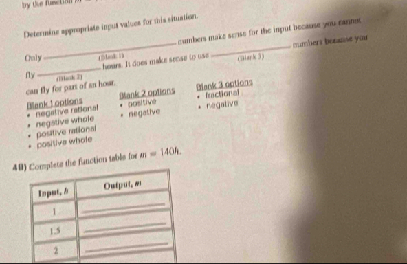 by the function
Determine appropriate input values for this situation.
numbers make sense for the input because you cannot
_ hours. It does make sense to use _(Bank 3) numbers becae you
Only (Blank 1)
_
Ny (Dlank 2)
can fly for part of an hour.
Blank 1 options Blank 2 options Blank 3 options
negative rational positive fractional
negative
. positive rational negative whole negative
. positive whole
4ete the function table for m=140h.