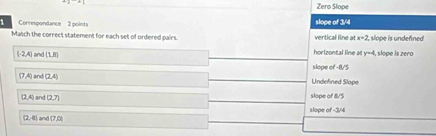 Zero Slope
1 Correspondance 2 points slope of 3/4
Match the correct statement for each set of ordered pairs. vertical line at x=2 , slope is undefined
(-2,4) and (1,8) horizontal line at y=4 , slope is zero
slope of -8/5
(7,4) and (2,4) Undefned Slope
(2,4) and (2,7) slope of 8/5
slope of -3/4
(2,-8) and (7,0)