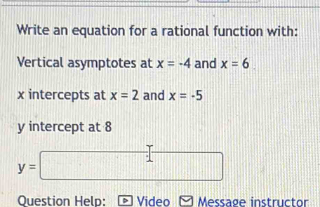 Write an equation for a rational function with: 
Vertical asymptotes at x=-4 and x=6
x intercepts at x=2 and x=-5
y intercept at 8
y=□
Question Help: Video Message instructor