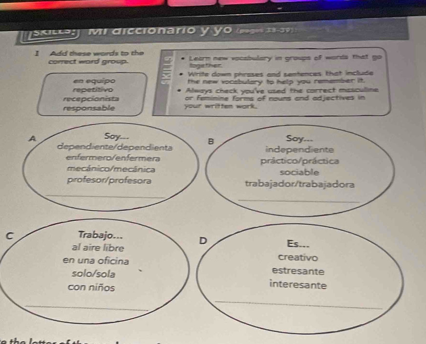sc Mi diccionario y y0 (pages 38-39) :
] Add these words to the
correct ward group. Learn new vacsbulary in groups of words that go
logether.
Write down phrases and sentences that include
en equipo the new vocabulary to help you remember it.
repetitivo Always check you've used the correct missculine
recepcionista or feminine forms of nouns and adjectives in
responsable your wriften work.
A Soy Soy ---
B
dependiente/dependienta independiente
enfermero/enfermera práctico/práctica
mecánico/mecánica sociable
profesor/profesora trabajador/trabajadora
_
_
C Trabajo...
D
al aire libre
Es...
en una oficina
creativo
estresante
solo/sola interesante
con niños
_