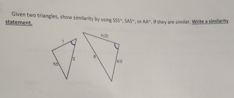 Given two triangles, show similarity by using SSS^(sim), SAS^(sim) , or AA^-. If they are similar, Write a similarity 
statement.