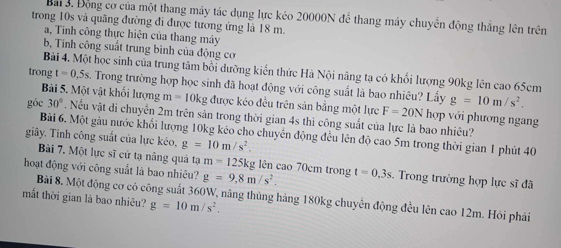 Bai 3. Động cơ của một thang máy tác dụng lực kéo 20000N để thang máy chuyển động thắng lên trên 
trong 10s và quãng đường đi được tương ứng là 18 m. 
a, Tính công thực hiện của thang máy 
b Tính công suất trung bình của động cơ 
Bài 4. Một học sinh của trung tâm bồi dưỡng kiến thức Hà Nội nâng tạ có khối lượng 90kg lên cao 65cm
trong t=0,5s Trong trường hợp học sinh đã hoạt động với công suất là bao nhiêu? Lấy g=10m/s^2. 
Bài 5. Một vật khối lượng m=10kg được kéo đều trên sản bằng một lực F=20Nhop với phương ngang 
góc 30°. Nếu vật di chuyển 2m trên sản trong thời gian 4s thì công suất của lực là bao nhiêu? 
Bài 6. Một gàu nước khối lượng 10kg kéo cho chuyển động đều lên độ cao 5m trong thời gian 1 phút 40
giây. Tính công suất của lực kéo, g=10m/s^2. 
Bài 7. Một lực sĩ cử tạ nâng quả tạ m=125kg lên cao 70cm trong t=0,3s Trong trường hợp lực sĩ đã 
hoạt động với công suất là bao nhiêu? g=9,8m/s^2. 
mắt thời gian là bao nhiêu? g=10m/s^2. 
Bài 8. Một động cơ có công suất 360W, nâng thùng hàng 180kg chuyển động đều lên cao 12m. Hỏi phải