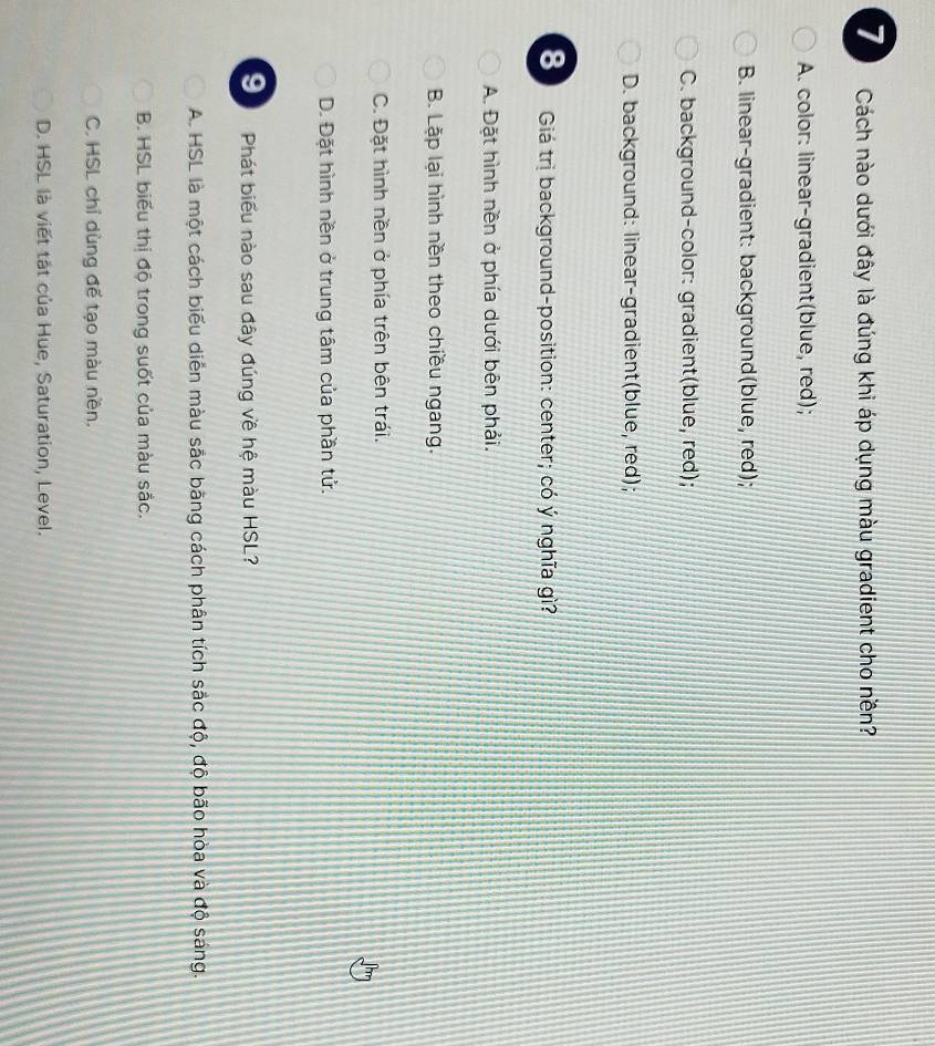 Cách nào dưới đây là đúng khi áp dụng màu gradient cho nền?
A. color: linear-gradient(blue, red);
B. linear-gradient: background(blue, red);
C. background-color: gradient(blue, red);
D. background: linear-gradient(blue, red);
8 Giá trị background-position: center; có ý nghĩa gì?
A. Đặt hình nền ở phía dưới bên phải.
B. Lặp lại hình nền theo chiều ngang.
C. Đặt hình nền ở phía trên bên trái.
D. Đặt hình nền ở trung tâm của phần tử.
91 Phát biểu nào sau đây đúng về hệ màu HSL?
A. HSL là một cách biểu diễn màu sắc băng cách phân tích sắc độ, độ bão hòa và độ sáng.
B. HSL biểu thị độ trong suốt của màu sắc.
C. HSL chỉ dùng để tạo màu nền.
D. HSL là viết tắt của Hue, Saturation, Level.