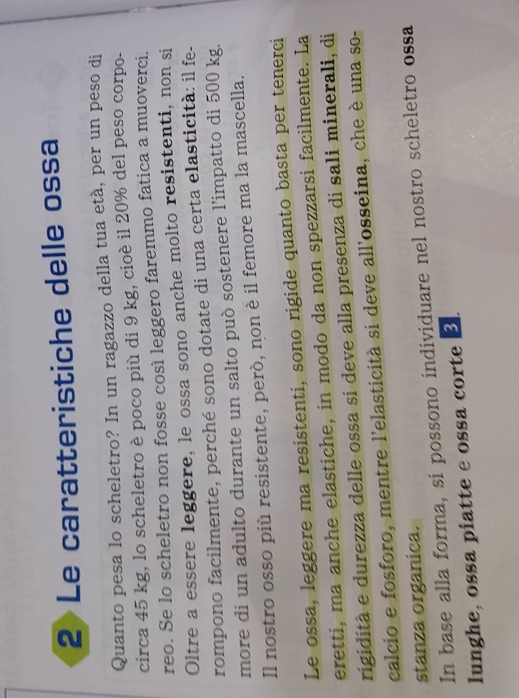 Le caratteristiche delle ossa 
Quanto pesa lo scheletro? In un ragazzo della tua età, per un peso di 
circa 45 kg, lo scheletro è poco più di 9 kg, cioè il 20% del peso corpo. 
reo. Se lo scheletro non fosse così leggero faremmo fatica a muoverci. 
Oltre a essere leggere, le ossa sono anche molto resistenti, non si 
rompono facilmente, perché sono dotate di una certa elasticità: il fe- 
more di un adulto durante un salto può sostenere l’impatto di 500 kg. 
Il nostro osso più resistente, però, non è il femore ma la mascella. 
Le ossa, leggere ma resistenti, sono rigide quanto basta per tenerci 
eretti, ma anche elastiche, in modo da non spezzarsi facilmente. La 
rigidità e durezza delle ossa sí deve alla presenza di sali minerali, di 
calcio e fosforo, mentre l'elasticità si deve all'osseina, che è una so- 
stanza organica. 
In base alla forma, si possono individuare nel nostro scheletro ossa 
lunghe, ossa piatte e ossa corte B.