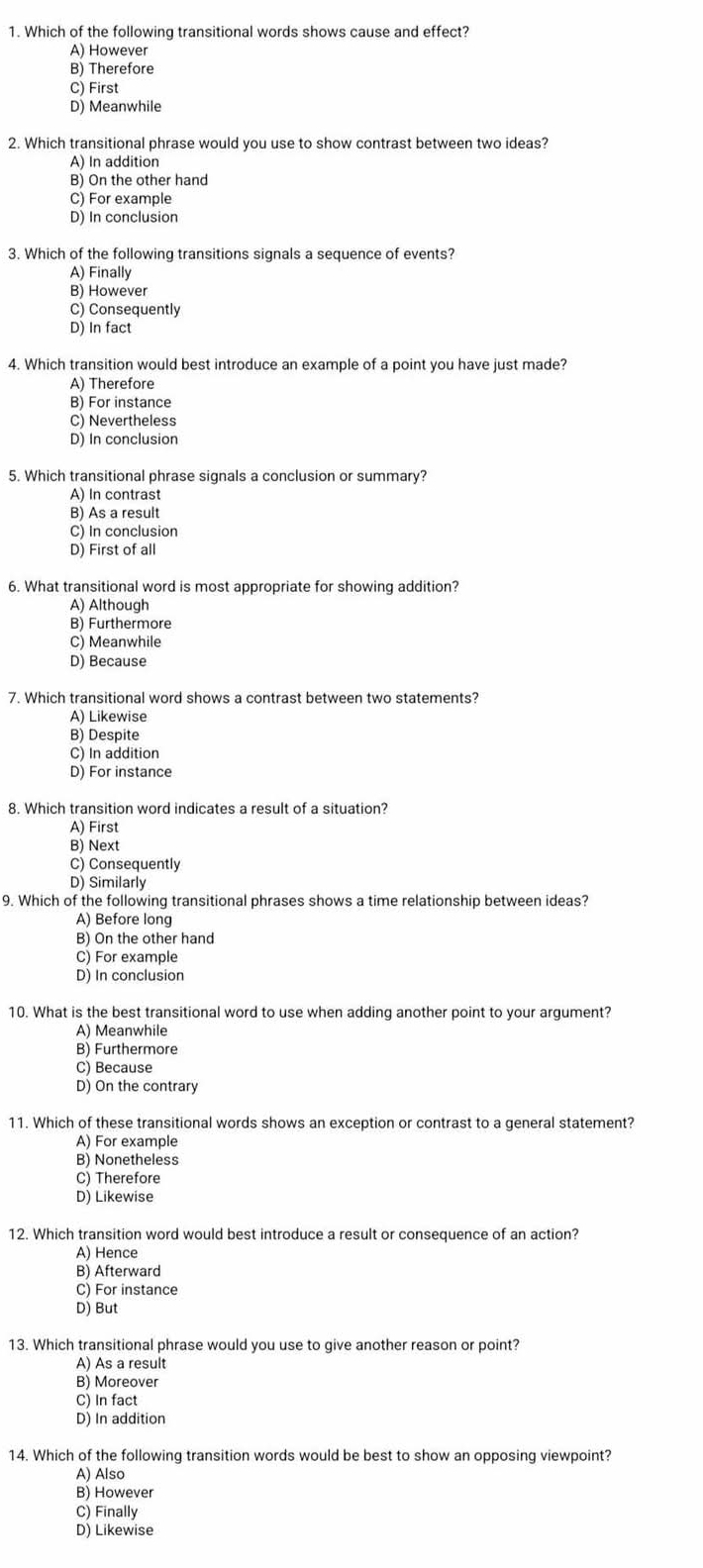 Which of the following transitional words shows cause and effect?
A) However
B) Therefore
C) First
D) Meanwhile
2. Which transitional phrase would you use to show contrast between two ideas?
A) In addition
B) On the other hand
C) For example
D) In conclusion
3. Which of the following transitions signals a sequence of events?
A) Finally
B) However
C) Consequently
D) In fact
4. Which transition would best introduce an example of a point you have just made?
A) Therefore
B) For instance
C) Nevertheless
D) In conclusion
5. Which transitional phrase signals a conclusion or summary?
A) In contrast
B) As a result
C) In conclusion
D) First of all
6. What transitional word is most appropriate for showing addition?
A) Although
B) Furthermore
C) Meanwhile
D) Because
7. Which transitional word shows a contrast between two statements?
A) Likewise
B) Despite
C) In addition
D) For instance
8. Which transition word indicates a result of a situation?
A) First
B) Next
C) Consequently
D) Similarly
9. Which of the following transitional phrases shows a time relationship between ideas?
A) Before long
B) On the other hand
C) For example
D) In conclusion
10. What is the best transitional word to use when adding another point to your argument?
A) Meanwhile
B) Furthermore
C) Because
D) On the contrary
11. Which of these transitional words shows an exception or contrast to a general statement?
A) For example
B) Nonetheless
C) Therefore
D) Likewise
12. Which transition word would best introduce a result or consequence of an action?
A) Hence
B) Afterward
C) For instance
D) But
13. Which transitional phrase would you use to give another reason or point?
A) As a result
B) Moreover
C) In fact
D) In addition
14. Which of the following transition words would be best to show an opposing viewpoint?
A) Also
B) However
C) Finally
D) Likewise