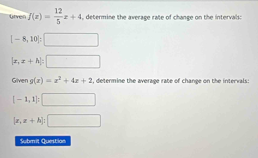 Given f(x)= 12/5 x+4 , determine the average rate of change on the intervals:
[-8,10] : □
[x,x+h] □ 
Given g(x)=x^2+4x+2 , determine the average rate of change on the intervals:
[-1,1]:□
[x,x+h]:□
Submit Question