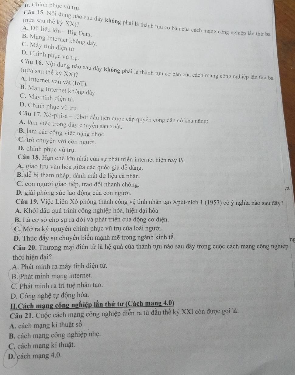 D. Chinh phục vũ trụ.
(nữửa sau thế kỷ XX)?
Câu 15. Nội dung nào sau đây không phải là thành tựu cơ bản của cách mạng công nghiệp lần thứ ba
A. Dữ liệu lớn - Big Data.
B. Mạng Internet không dây.
C. Máy tính điện tử.
D. Chinh phục vũ trụ.
Câu 16. Nội dung nào sau đây không phải là thành tựu cơ bản của cách mạng công nghiệp lần thứ ba
(nửa sau thế kỷ XX)?
A. Internet vận vật (IoT).
B. Mạng Internet không dây.
C. Máy tính điện tử.
D. Chinh phục vũ trụ.
Câu 17. Xô-phi-a - rôbốt đầu tiên được cấp quyền công dân có khá năng:
A. làm việc trong dây chuyền sản xuất.
B. làm các công việc nặng nhọc.
C. trò chuyện với con người.
D. chinh phục vũ trụ.
Câu 18. Hạn chế lớn nhất của sự phát triển internet hiện nay là:
A. giao lưu văn hóa giữa các quốc gia dễ dàng.
B. dễ bị thâm nhập, đánh mất dữ liệu cá nhân.
C. con người giao tiếp, trao đổi nhanh chóng.
là
D. giải phóng sức lao động của con người.
Câu 19. Việc Liên Xô phóng thành công vệ tinh nhân tạo Xpút-ních 1 (1957) có ý nghĩa nào sau đây?
A. Khởi đầu quá trinh công nghiệp hóa, hiện đại hóa.
B. Là cơ sơ cho sự ra đời và phát triển của động cơ điện.
C. Mở ra kỷ nguyên chinh phục vũ trụ của loài người.
D. Thúc đầy sự chuyển biến mạnh mẽ trong ngành kinh tế.
ng
Câu 20. Thương mại điện tử là hệ quả của thành tựu nào sau đây trong cuộc cách mạng công nghiệp
thời hiện đại?
A. Phát minh ra máy tính điện tử.
B. Phát minh mạng internet.
C. Phát minh ra trí tuệ nhân tạo.
D. Công nghệ tự động hóa.
II.Cách mạng công nghiệp lần thứ tư (Cách mạng 4.0)
Câu 21. Cuộc cách mạng công nghiệp diễn ra từ đầu thế kỷ XXI còn được gọi là:
A. cách mạng ki thuật số.
B. cách mạng công nghiệp nhẹ.
C. cách mạng kỉ thuật.
D. cách mạng 4.0.