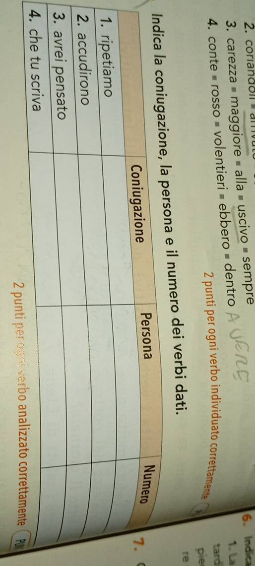 coriandoil am 
3. carezza = maggiore = alla = uscivo = sempre 6. Indica 
4. conte = rosso = volentieri = ebbero = dentro 
1. La 
2 punti per ogni verbo individuato correttamente tard 
pie 
e il numero dei verbi dati. 
re 
2 pu