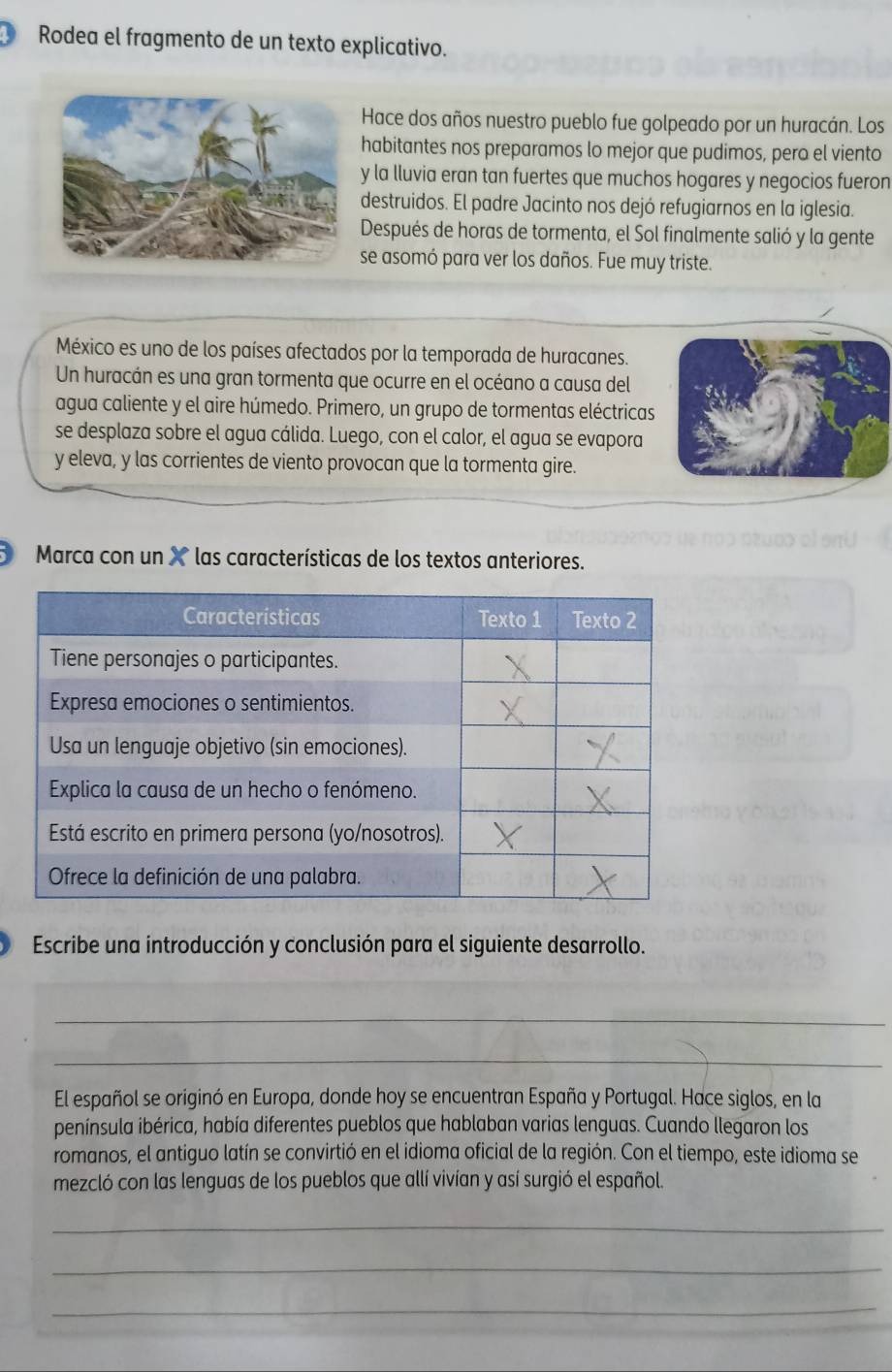 Rodea el fragmento de un texto explicativo. 
Hace dos años nuestro pueblo fue golpeado por un huracán. Los 
habitantes nos preparamos lo mejor que pudimos, pero el viento 
y la lluvia eran tan fuertes que muchos hogares y negocios fueron 
destruidos. El padre Jacinto nos dejó refugiarnos en la iglesia. 
Después de horas de tormenta, el Sol finalmente salió y la gente 
se asomó para ver los daños. Fue muy triste. 
México es uno de los países afectados por la temporada de huracanes. 
Un huracán es una gran tormenta que ocurre en el océano a causa del 
agua caliente y el aire húmedo. Primero, un grupo de tormentas eléctricas 
se desplaza sobre el agua cálida. Luego, con el calor, el agua se evapora 
y eleva, y las corrientes de viento provocan que la tormenta gire. 
D Marca con un X las características de los textos anteriores. 
Escribe una introducción y conclusión para el siguiente desarrollo. 
_ 
_ 
El español se originó en Europa, donde hoy se encuentran España y Portugal. Hace siglos, en la 
península ibérica, había diferentes pueblos que hablaban varias lenguas. Cuando llegaron los 
romanos, el antiguo latín se convirtió en el idioma oficial de la región. Con el tiempo, este idioma se 
mezcló con las lenguas de los pueblos que allí vivían y así surgió el español. 
_ 
_ 
_