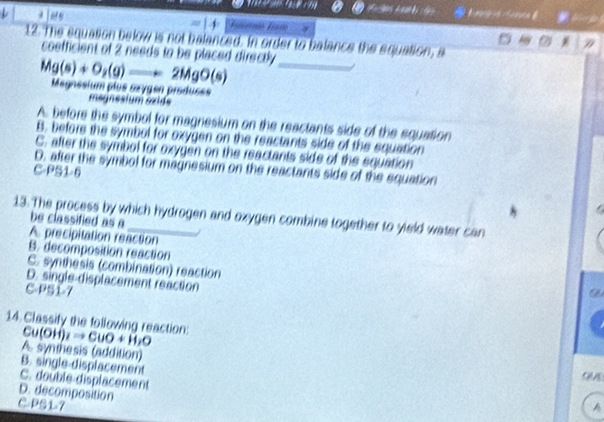 A m n 
4
12. The squation below is not balanced. In order to balance the equation, a
coefficient of 2 needs to be placed directly
Mg(s)+O_2(g)to 2MgO(s) Megnesium plus sœygen produses_
msünssium sxids
A. before the symbol for magnesium on the reactants side of the equation
B. before the symbol for oxygen on the reactants side of the equation
C. after the symbol for oxygen on the reactants side of the equation
D. after the symbol for magnesium on the reactants side of the equation
C-PS1-6
13. The process by which hydrogen and oxygen combine together to yield water can be classified as a
A precipitation reaction
B. decomposition reaction
C. synthesis (combination) reaction
D. single-displacement reaction
C-PSÍ-7 a
14. Classify the following reaction:
Cu(OH)_2to CuO+H_2O
A. synthesis (addition)
B. single-displacement
C. double displacement
C n
D. decomposition
C-PS1-7 A