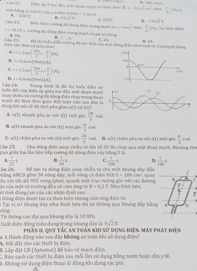 Điện áp ở hai đầu một đoạn mạch có biểu thức l u=220sqrt(2)cos [100π tn] Vị ụ
tính bằng s). Giá trị của u ở thời điểm t=5msla C. 220V. D. -110sqrt(2)V.
A. -220 V. B. 110sqrt(2)V.
Câu 22. Biểu thức cường độ dòng điện trong mạch là i=4cos (100π t- π /4 )(A) Tại thời điểm
t=20.18s , cường độ dòng điện trong mạch có giá trị bằng
A. 0A. B. 2sqrt(2)A. C. 2A. D. 4A.
điện tức thời có biểu thức Câu 23. Đồ thị biểu diễn cường độ tức thời của một dòng điện như hình vẽ. Cường độ dòng
A. i=1,2cos ( 50π /3 t- π /3 )(A).
B. i=0,6cos (50m)(A).
C. i=1,2cos ( 50π /3 i+ π /3 )(A).
D. i=0,6sin (50π )(A).
Câu 24. Trong hình là đồ thị biểu diễn sự
biến đối của điện áp giữa hai đầu một đoạn mạch
xoay chiều và cường đô dòng điện chạy trong đoạ
mạch đó theo thời gian. Kết luận nào sau đây l
đúng khi nói về độ lệch pha giữa u(t) và i(t)
A. u(t) nhanh pha so với i(t) một góc  2π /3  rad
B. u(t) 1  nhanh pha so với i(t) 1 một gốc  π /2 rad.
C. u(t) chậm pha so với i(t) một góc  2π /3  rad. D. u(t) chậm pha so với (t) một góc  π /2  ra
Câu 25.  Cho dòng điện xoay chiều có tần số 50 Hz chạy qua một đoạn mạch. Khoảng thờ
gian giữa hai lần liên tiếp cường độ dòng điện này bằng 0 là
A  1/25 s. B.  1/50 s. C.  1/200 s. D.  1/100 s.
âu 26 Để tạo ra dòng điện xoay chiều ta cho một khung dây dẫn
Ahẳng ABCD gồm 50 vòng dây, mỗi vòng có diện tích S=100cm^2 , quay a
ều với tốc độ 955 vòng/phút, quanh một trục vuông góc với các đường B
ức của một từ trường đều có cảm ứng từ B=0.2T , Như hình bên. A
ét tính đúng/sai của các nhân định sau:
Dồng điện được tạo ra theo hiện tượng cảm ứng điện từ.
Tại vị trí khung dây như hình bên thì từ không qua khung dây bằng A D
ōng,
Từ thông cực đại qua khung dây là 10 Wb.
Suất điện động hiệu dụng trong khung dây là 5sqrt(2)V.
phần II. quy tắc an toàn khi sử dụng điện. máy phát điện
Su 1.Hành động nào sau đây không an toàn khi sử dụng điện?
M. Nối đất cho các thiết bị điện.
B Lắp đặt CB (Aptomat) để bảo vệ mạch điện.
C. Rửa sạch các thiết bị điện sau mỗi lần sử dụng bằng nước hoặc cồn y tế.
D. Không sử dụng điện thoại di động khi đang sạc pin.