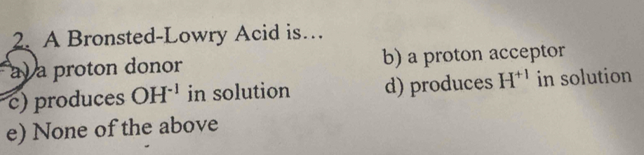 A Bronsted-Lowry Acid is…
ay a proton donor b) a proton acceptor
c) produces OH^(-1) in solution d) produces H^(+1) in solution
e) None of the above