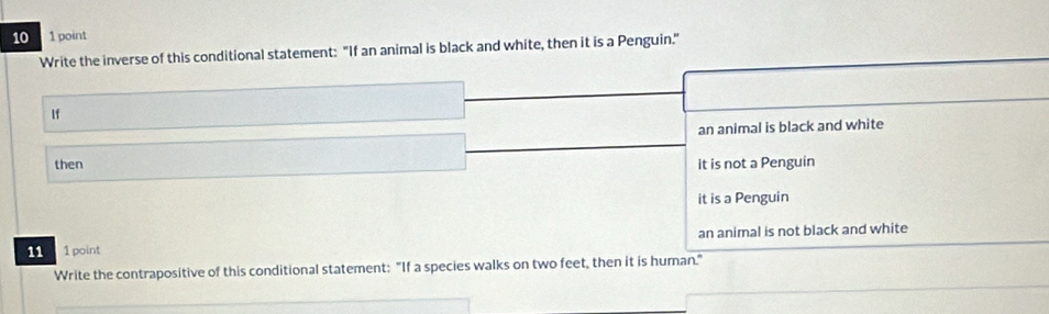 10 1 point
Write the inverse of this conditional statement: "If an animal is black and white, then it is a Penguin."
If
an animal is black and white
then it is not a Penguin
it is a Penguin
11 1 point an animal is not black and white
Write the contrapositive of this conditional statement: "If a species walks on two feet, then it is human."