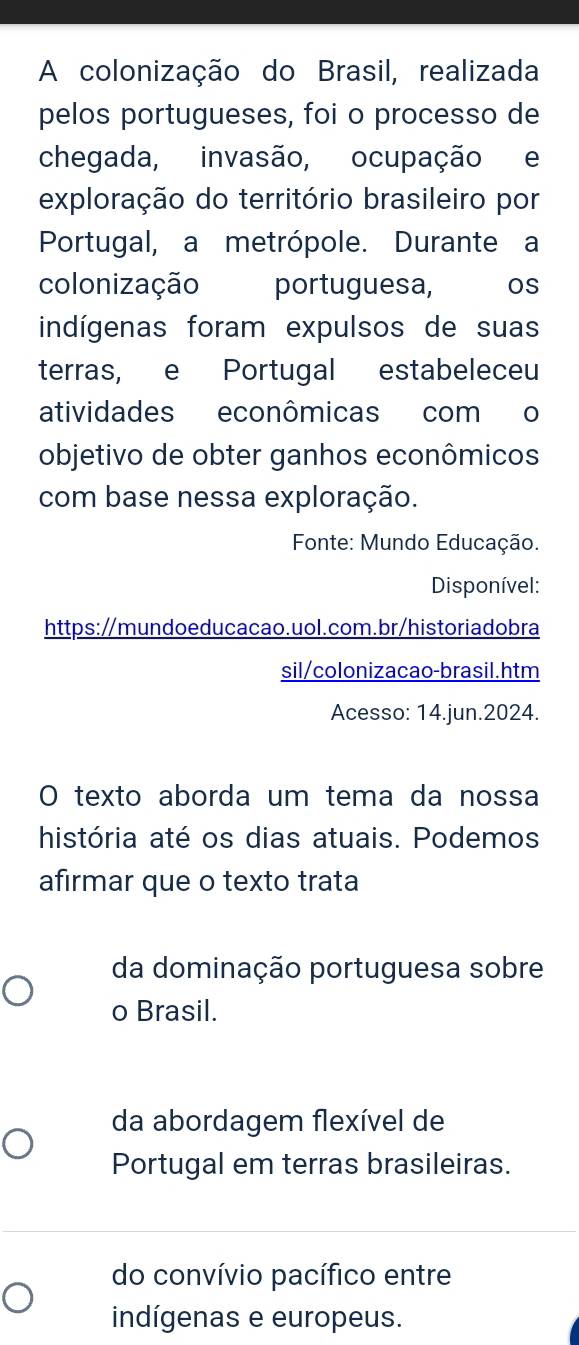 A colonização do Brasil, realizada
pelos portugueses, foi o processo de
chegada, invasão, ocupação e
exploração do território brasileiro por
Portugal, a metrópole. Durante a
colonização portuguesa, CROS
indígenas foram expulsos de suas
terras, e Portugal estabeleceu
atividades econômicas com o
objetivo de obter ganhos econômicos
com base nessa exploração.
Fonte: Mundo Educação.
Disponível:
https:/mundoeducacao.uol.com.br/historiadobra
sil/colonizacao-brasil.htm
Acesso: 14.jun.2024.
O texto aborda um tema da nossa
história até os dias atuais. Podemos
afırmar que o texto trata
da dominação portuguesa sobre
o Brasil.
da abordagem flexível de
Portugal em terras brasileiras.
do convívio pacífico entre
indígenas e europeus.