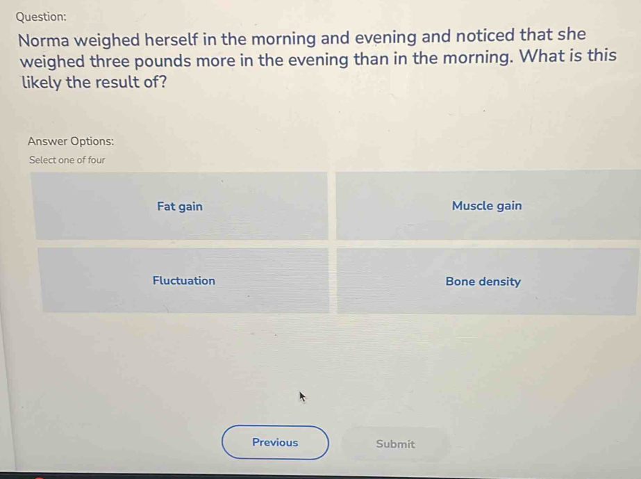 Norma weighed herself in the morning and evening and noticed that she
weighed three pounds more in the evening than in the morning. What is this
likely the result of?
Answer Options:
Select one of four
Fat gain Muscle gain
Fluctuation Bone density
Previous Submit