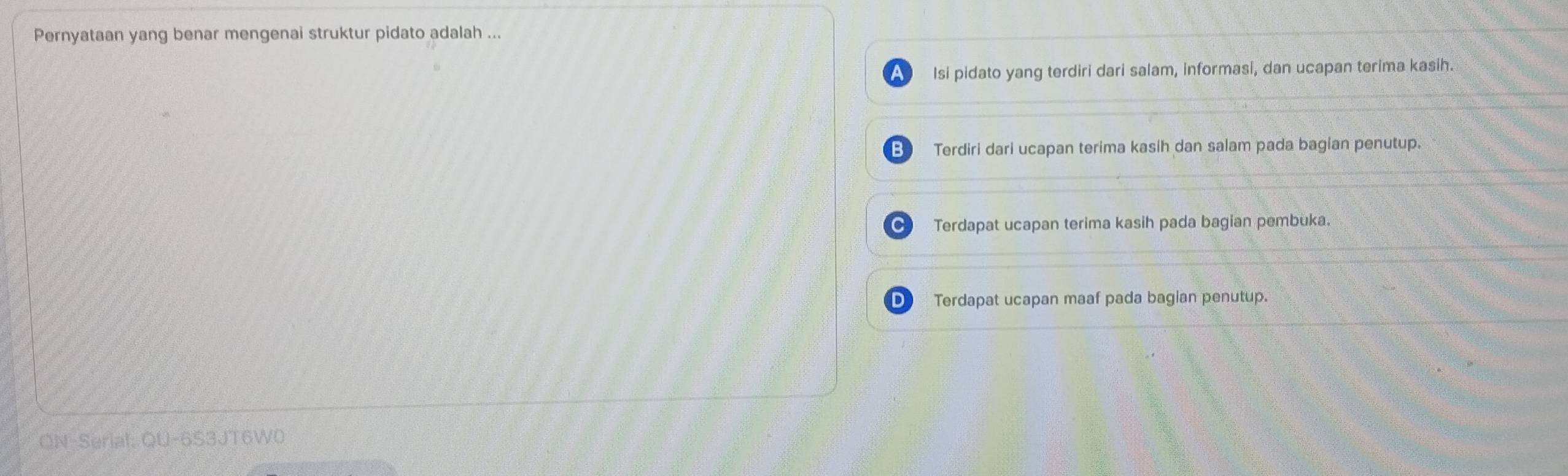 Pernyataan yang benar mengenai struktur pidato adalah ...
A Isi pidato yang terdiri dari salam, informasi, dan ucapan terima kasih.
B Terdiri dari ucapan terima kasih dan salam pada bagian penutup.
Terdapat ucapan terima kasih pada bagian pembuka.
D Terdapat ucapan maaf pada bagian penutup.
ON-Serial: QU-6S3JT6W0