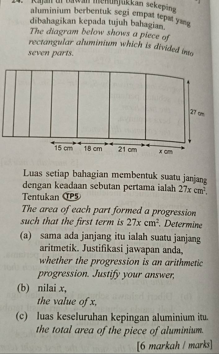 ' Kajan dr Dawan menunjukkan sekeping 
aluminium berbentuk segi empat tepat yang 
dibahagikan kepada tujuh bahagian. 
The diagram below shows a piece of 
rectangular aluminium which is divided into 
seven parts. 
Luas setiap bahagian membentuk suatu janjang 
dengan keadaan sebutan pertama ialah 27xcm^2. 
Tentukan TP5 
The area of each part formed a progression 
such that the first term is 27xcm^2. Determine 
(a) sama ada janjang itu ialah suatu janjang 
aritmetik. Justifikasi jawapan anda, 
whether the progression is an arithmetic 
progression. Justify your answer, 
(b) nilai x, 
the value of x, 
(c) luas keseluruhan kepingan aluminium itu. 
the total area of the piece of aluminium. 
[6 markah / marks]