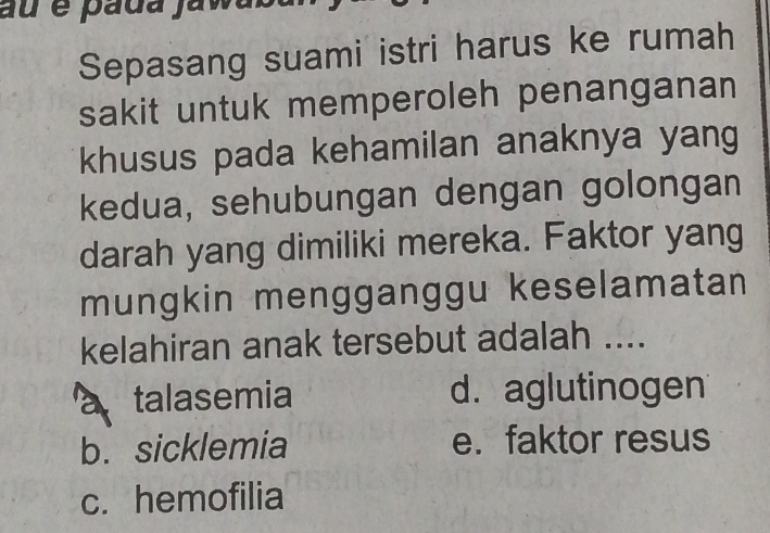 au é pada jawasa
Sepasang suami istri harus ke rumah
sakit untuk memperoleh penanganan
khusus pada kehamilan anaknya yang
kedua, sehubungan dengan golongan
darah yang dimiliki mereka. Faktor yang
mungkin mengganggu keselamatan
kelahiran anak tersebut adalah ....
a talasemia d. aglutinogen
b. sicklemia e. faktor resus
c. hemofilia